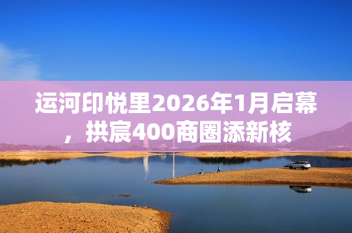 运河印悦里2026年1月启幕，拱宸400商圈添新核