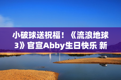 小破球送祝福！《流浪地球3》官宣Abby生日快乐 新小女孩角色引猜测