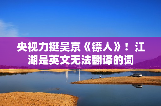 央视力挺吴京《镖人》！江湖是英文无法翻译的词