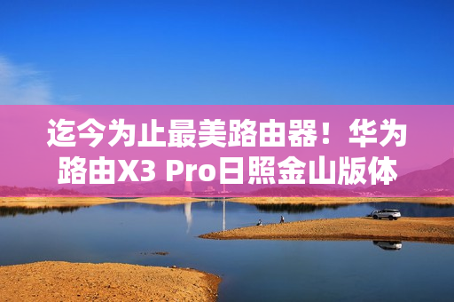 迄今为止最美路由器！华为路由X3 Pro日照金山版体验评测：能打的不仅仅是颜值