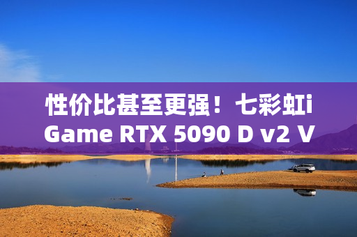 性价比甚至更强！七彩虹iGame RTX 5090 D v2 Vulcan OC 24GB首发评测：领先5080 50%