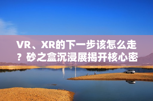 VR、XR的下一步该怎么走?砂之盒沉浸展揭开核心密码(深度观察) VR、XR的下一步该怎么走?砂之盒沉浸展揭开核心密码(深度观察)