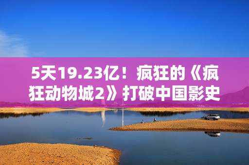 5天19.23亿！疯狂的《疯狂动物城2》打破中国影史纪录