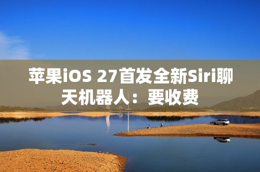 苹果iOS 27首发全新Siri聊天机器人：要收费