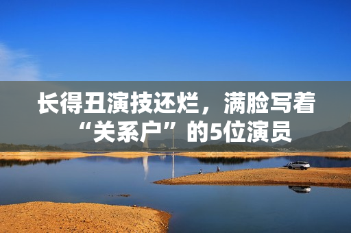 长得丑演技还烂，满脸写着“关系户”的5位演员