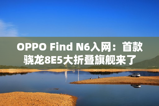 OPPO Find N6入网：首款骁龙8E5大折叠旗舰来了