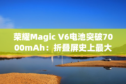 荣耀Magic V6电池突破7000mAh：折叠屏史上最大电量
