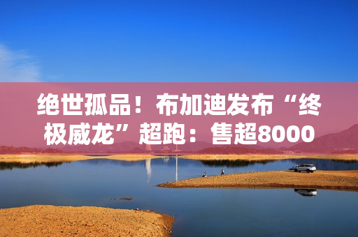 绝世孤品!布加迪发布“终极威龙”超跑:售超8000万人民币 绝世孤品!布加迪发布“终极威龙”超跑:售超8000万人民币