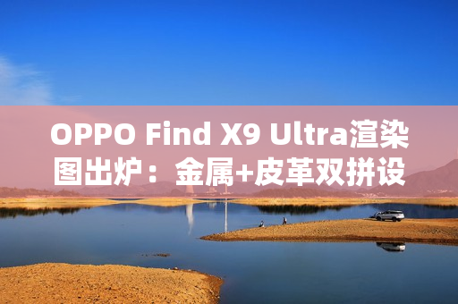 OPPO Find X9 Ultra渲染图出炉:金属+皮革双拼设计 神似相机 OPPO Find X9 Ultra渲染图出炉:金属+皮革双拼设计 神似相机