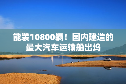 能装10800辆！国内建造的最大汽车运输船出坞