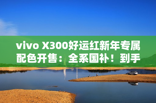 vivo X300好运红新年专属配色开售：全系国补！到手价3899元起
