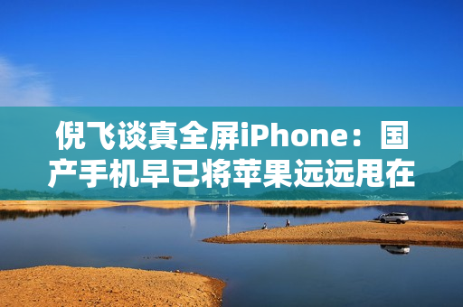 倪飞谈真全屏iPhone：国产手机早已将苹果远远甩在身后