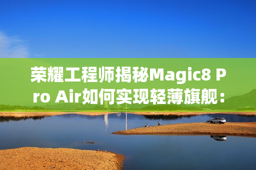荣耀工程师揭秘Magic8 Pro Air如何实现轻薄旗舰:做了108处的毫米级精雕 荣耀工程师揭秘Magic8 Pro Air如何实现轻薄旗舰:做了108处的毫米级精雕