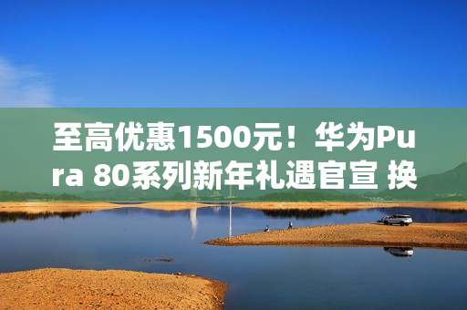 至高优惠1500元!华为Pura 80系列新年礼遇官宣 换机正当时 至高优惠1500元!华为Pura 80系列新年礼遇官宣 换机正当时