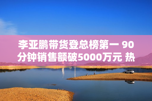 李亚鹏带货登总榜第一 90分钟销售额破5000万元 热度远超与辉同行