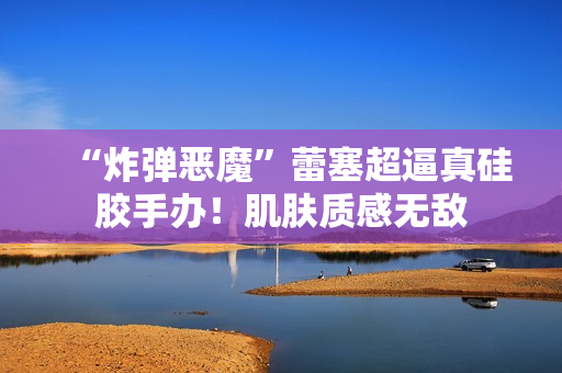 “炸弹恶魔”蕾塞超逼真硅胶手办!肌肤质感无敌 “炸弹恶魔”蕾塞超逼真硅胶手办!肌肤质感无敌