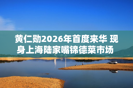黄仁勋2026年首度来华 现身上海陆家嘴锦德菜市场 沉浸式体验市井风俗 黄仁勋2026年首度来华 现身上海陆家嘴锦德菜市场 沉浸式体验市井风俗