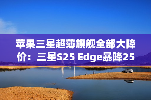 苹果三星超薄旗舰全部大降价：三星S25 Edge暴降2500元