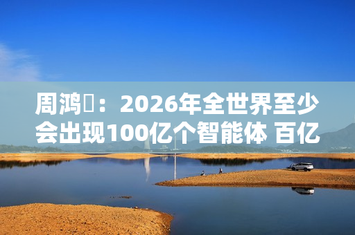 周鸿祎：2026年全世界至少会出现100亿个智能体 百亿级公司在AI领域都算小公司