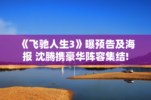 《飞驰人生3》曝预告及海报 沈腾携豪华阵容集结!