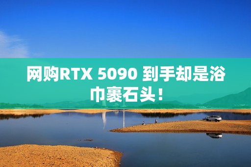 网购RTX 5090 到手却是浴巾裹石头！