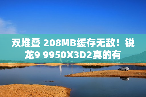 双堆叠 208MB缓存无敌！锐龙9 9950X3D2真的有