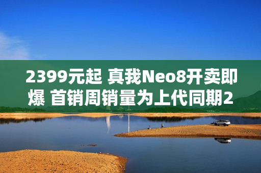 2399元起 真我Neo8开卖即爆 首销周销量为上代同期200% 
