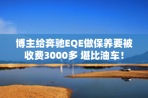 博主给奔驰EQE做保养要被收费3000多 堪比油车！