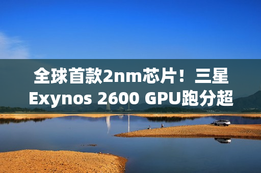 全球首款2nm芯片！三星Exynos 2600 GPU跑分超越高通骁龙8E5