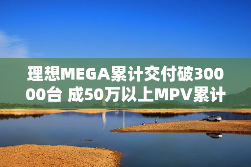 理想MEGA累计交付破30000台 成50万以上MPV累计销量冠军