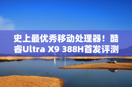 史上最优秀移动处理器！酷睿Ultra X9 388H首发评测：核显强于RTX 3050 续航两倍于锐龙轻薄本