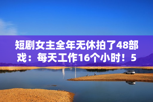 短剧女主全年无休拍了48部戏:每天工作16个小时!5年未回家 短剧女主全年无休拍了48部戏:每天工作16个小时!5年未回家