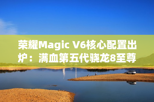荣耀Magic V6核心配置出炉：满血第五代骁龙8至尊版、支持卫星通信