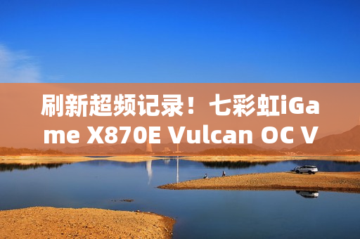 刷新超频记录！七彩虹iGame X870E Vulcan OC V14图赏