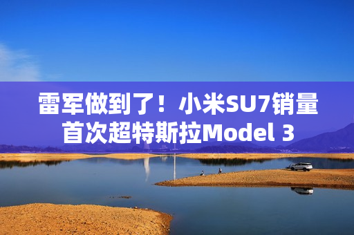雷军做到了！小米SU7销量首次超特斯拉Model 3
