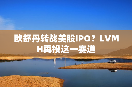 欧舒丹转战美股IPO？LVMH再投这一赛道