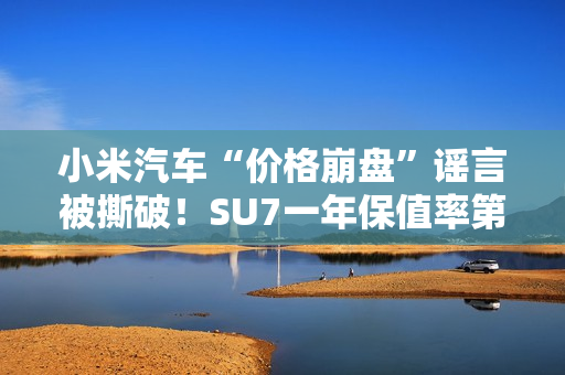 小米汽车“价格崩盘”谣言被撕破！SU7一年保值率第一 网友：这是小米应得的
