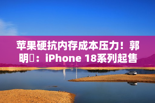 苹果硬抗内存成本压力！郭明錤：iPhone 18系列起售价与前代持平