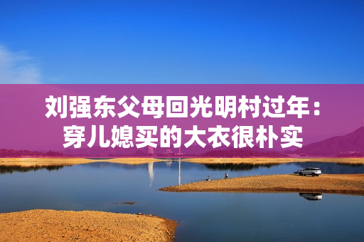 刘强东父母回光明村过年:穿儿媳买的大衣很朴实 刘强东父母回光明村过年:穿儿媳买的大衣很朴实