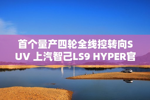 首个量产四轮全线控转向SUV 上汽智己LS9 HYPER官图发布