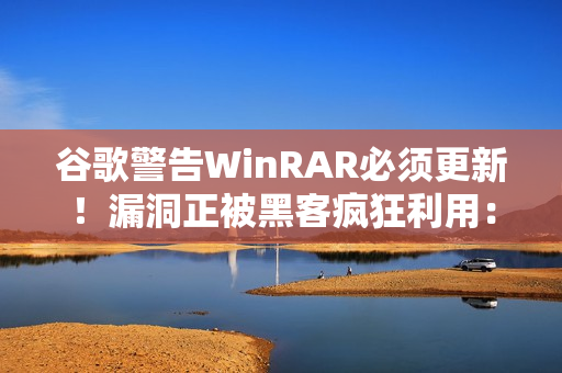 谷歌警告WinRAR必须更新!漏洞正被黑客疯狂利用:已有大量用户中招 谷歌警告WinRAR必须更新!漏洞正被黑客疯狂利用:已有大量用户中招