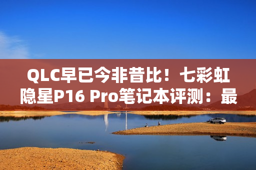 QLC早已今非昔比！七彩虹隐星P16 Pro笔记本评测：最强消费级QLC SSD配高性价比游戏本！