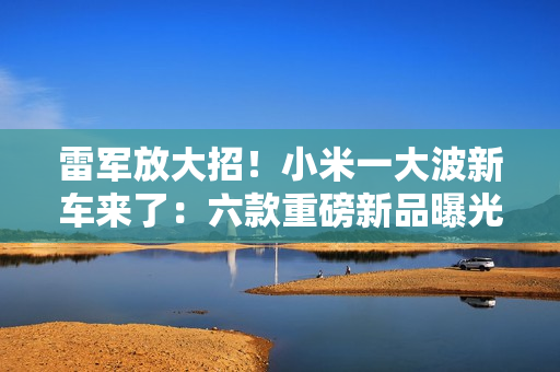 雷军放大招！小米一大波新车来了：六款重磅新品曝光 2026年冲击55万辆