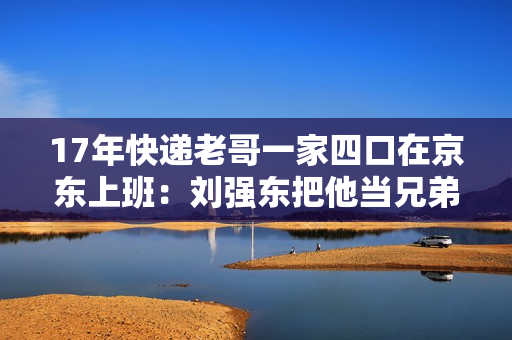 17年快递老哥一家四口在京东上班:刘强东把他当兄弟照顾 17年快递老哥一家四口在京东上班:刘强东把他当兄弟照顾