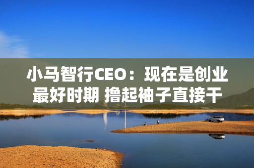小马智行CEO：现在是创业最好时期 撸起袖子直接干