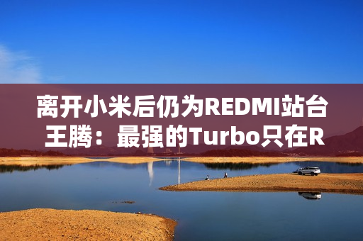 离开小米后仍为REDMI站台 王腾：最强的Turbo只在REDMI