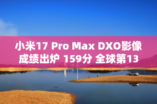 小米17 Pro Max DXO影像成绩出炉 159分 全球第13名 拍照优秀