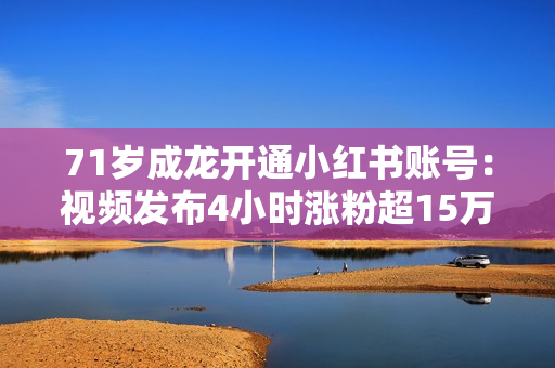 71岁成龙开通小红书账号：视频发布4小时涨粉超15万