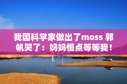我国科学家做出了moss 郭帆哭了：妈妈慢点等等我！