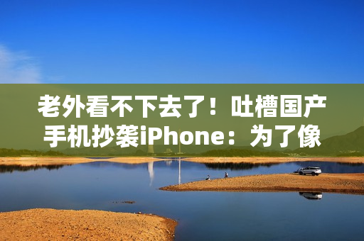 老外看不下去了！吐槽国产手机抄袭iPhone：为了像苹果 3个摄像头里有1个是假的